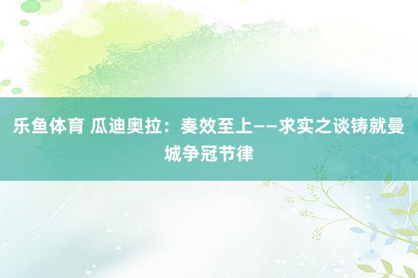 乐鱼体育 瓜迪奥拉：奏效至上——求实之谈铸就曼城争冠节律
