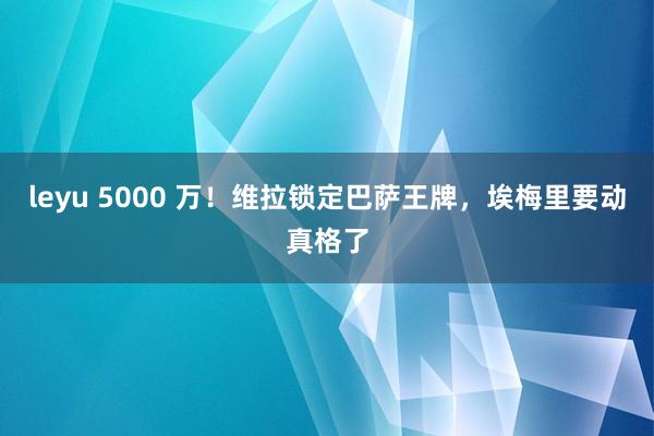 leyu 5000 万！维拉锁定巴萨王牌，埃梅里要动真格了