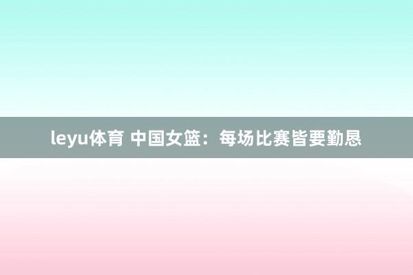 leyu体育 中国女篮：每场比赛皆要勤恳
