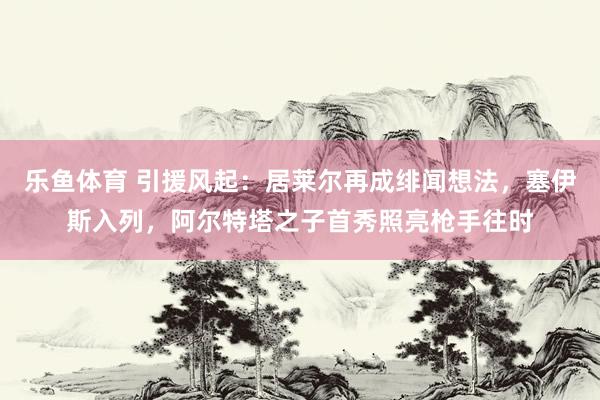 乐鱼体育 引援风起：居莱尔再成绯闻想法，塞伊斯入列，阿尔特塔之子首秀照亮枪手往时
