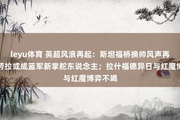 leyu体育 英超风浪再起：斯坦福桥换帅风声再起，伊劳拉或成蓝军新掌舵东说念主；拉什福德异日与红魔博弈不竭
