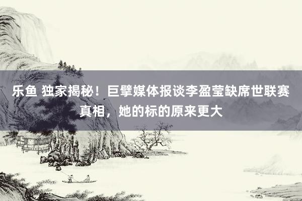 乐鱼 独家揭秘！巨擘媒体报谈李盈莹缺席世联赛真相，她的标的原来更大