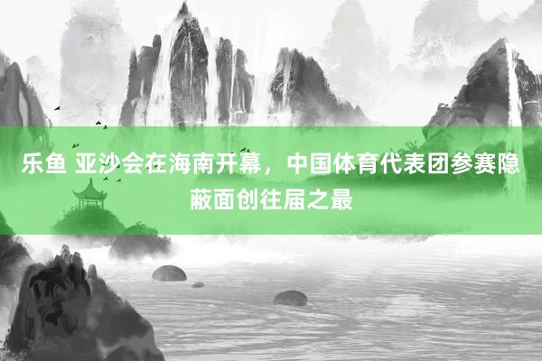 乐鱼 亚沙会在海南开幕，中国体育代表团参赛隐蔽面创往届之最