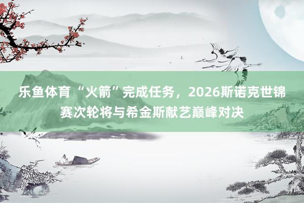 乐鱼体育 “火箭”完成任务，2026斯诺克世锦赛次轮将与希金斯献艺巅峰对决