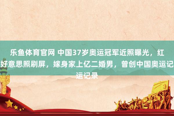 乐鱼体育官网 中国37岁奥运冠军近照曝光，红裙好意思照刷屏，嫁身家上亿二婚男，曾创中国奥运记录
