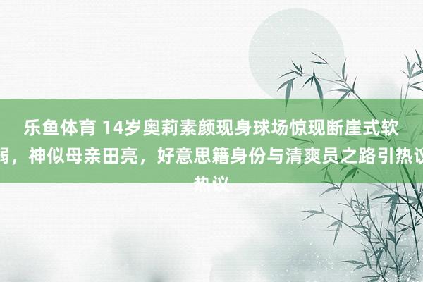 乐鱼体育 14岁奥莉素颜现身球场惊现断崖式软弱，神似母亲田亮，好意思籍身份与清爽员之路引热议