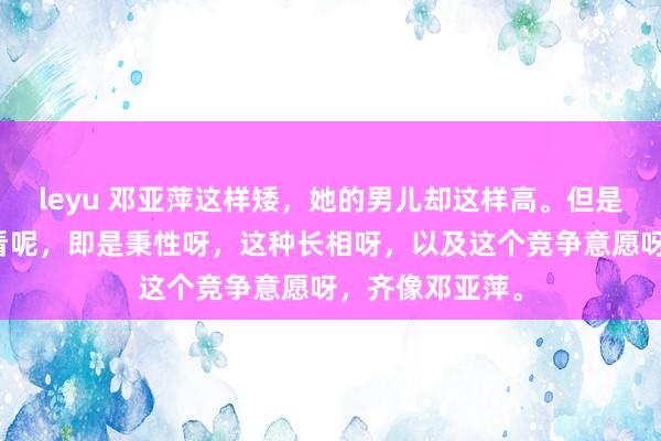 leyu 邓亚萍这样矮，她的男儿却这样高。但是，她的男儿一看呢，即是秉性呀，这种长相呀，以及这个竞争意愿呀，齐像邓亚萍。
