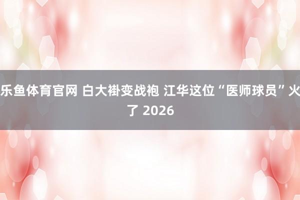 乐鱼体育官网 白大褂变战袍 江华这位“医师球员”火了 2026