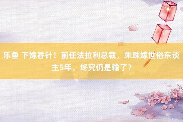 乐鱼 下嫁吞针！前任法拉利总裁，朱珠嫁世俗东谈主5年，终究仍是输了？