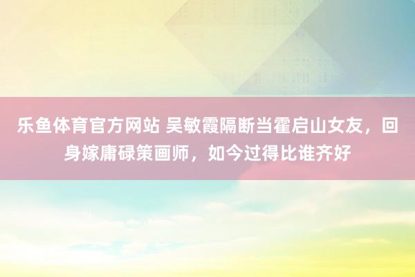 乐鱼体育官方网站 吴敏霞隔断当霍启山女友，回身嫁庸碌策画师，如今过得比谁齐好