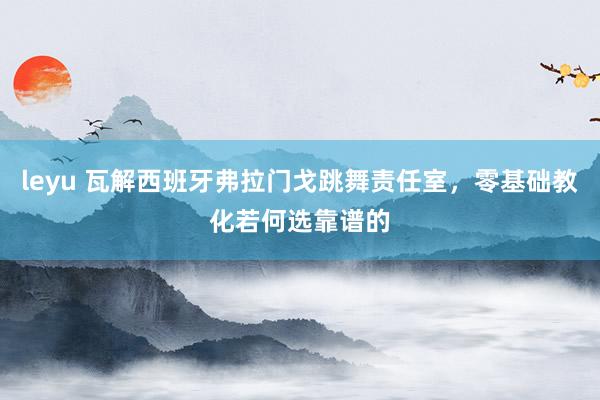 leyu 瓦解西班牙弗拉门戈跳舞责任室，零基础教化若何选靠谱的
