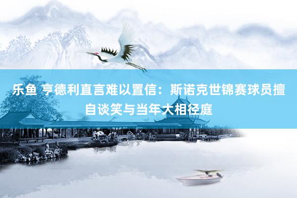 乐鱼 亨德利直言难以置信：斯诺克世锦赛球员擅自谈笑与当年大相径庭
