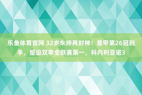 乐鱼体育官网 32岁朱婷再封神！意甲第26冠到手，蹙迫双率全联赛第一，科内利亚诺3