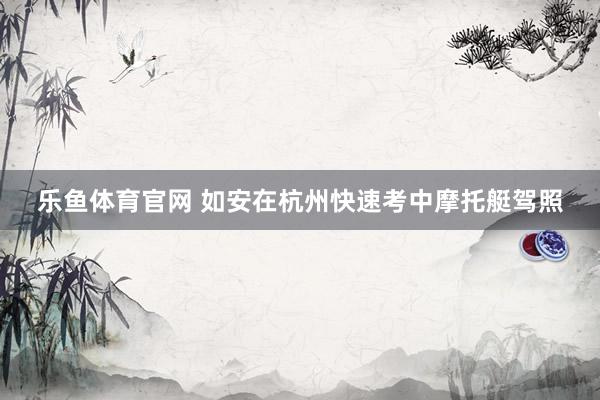 乐鱼体育官网 如安在杭州快速考中摩托艇驾照