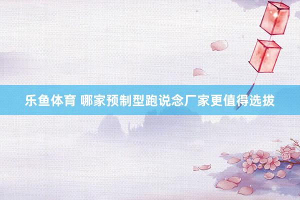 乐鱼体育 哪家预制型跑说念厂家更值得选拔