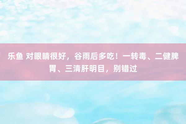 乐鱼 对眼睛很好，谷雨后多吃！一转毒、二健脾胃、三清肝明目，别错过