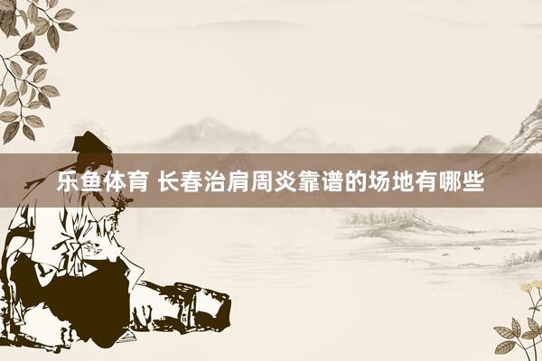 乐鱼体育 长春治肩周炎靠谱的场地有哪些