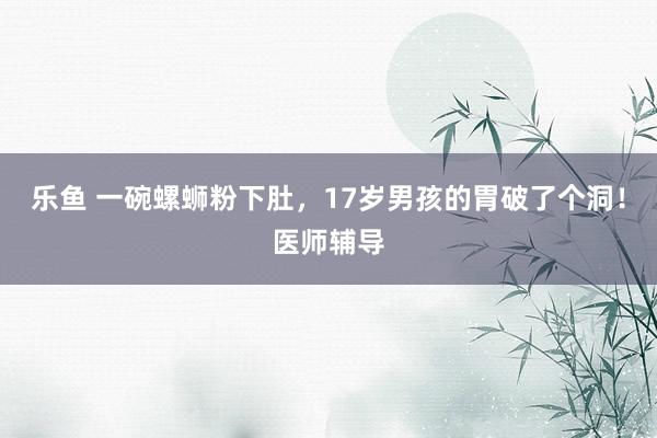 乐鱼 一碗螺蛳粉下肚，17岁男孩的胃破了个洞！医师辅导