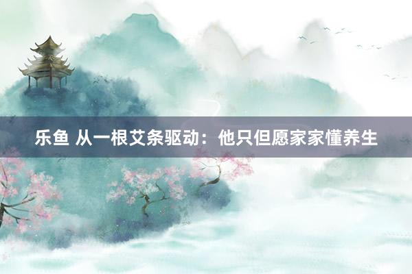 乐鱼 从一根艾条驱动：他只但愿家家懂养生