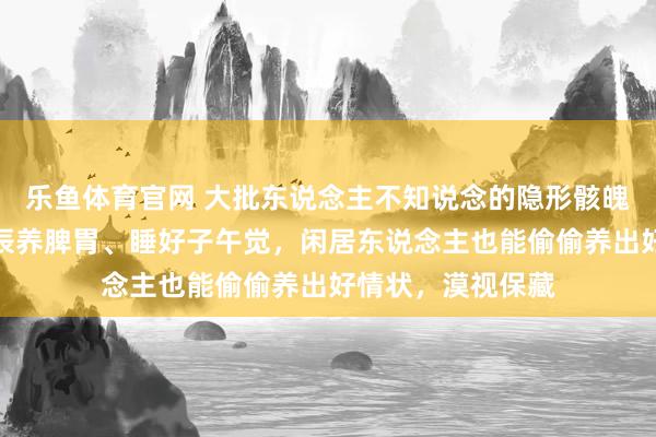 乐鱼体育官网 大批东说念主不知说念的隐形骸魄作息表，随着时辰养脾胃、睡好子午觉，闲居东说念主也能偷偷养出好情状，漠视保藏