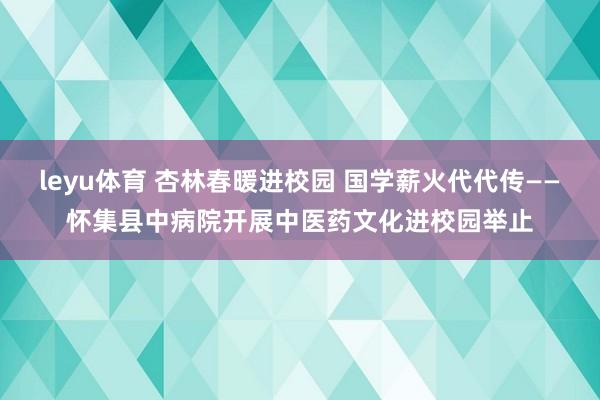 leyu体育 杏林春暖进校园 国学薪火代代传——怀集县中病院开展中医药文化进校园举止