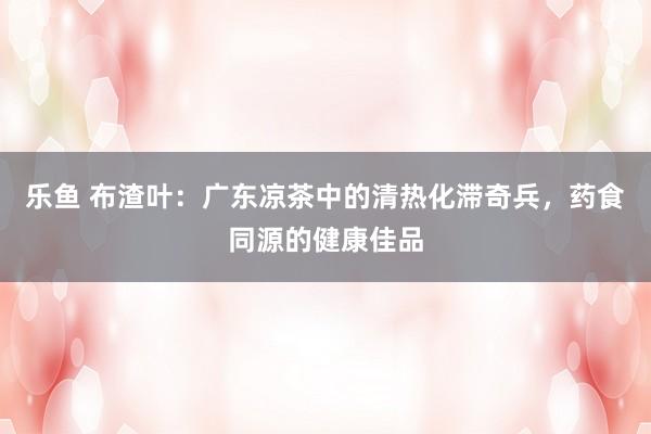 乐鱼 布渣叶：广东凉茶中的清热化滞奇兵，药食同源的健康佳品