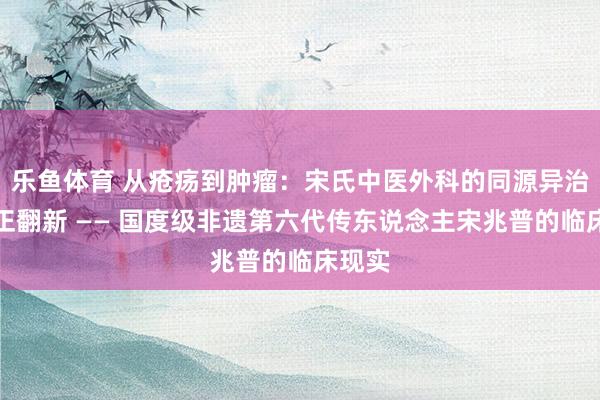 乐鱼体育 从疮疡到肿瘤：宋氏中医外科的同源异治与守正翻新 —— 国度级非遗第六代传东说念主宋兆普的临床现实