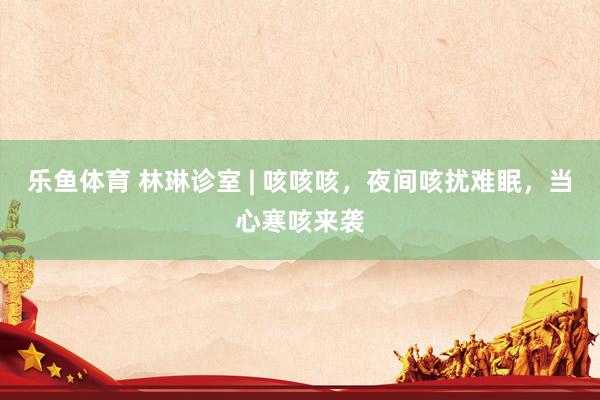 乐鱼体育 林琳诊室 | 咳咳咳，夜间咳扰难眠，当心寒咳来袭