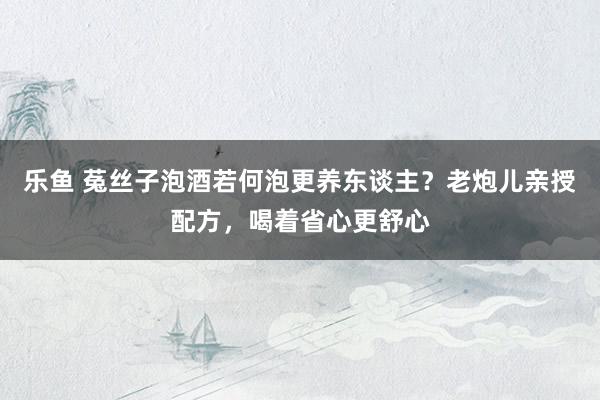 乐鱼 菟丝子泡酒若何泡更养东谈主？老炮儿亲授配方，喝着省心更舒心