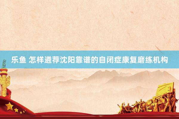乐鱼 怎样遴荐沈阳靠谱的自闭症康复磨练机构