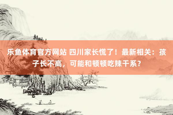 乐鱼体育官方网站 四川家长慌了！最新相关：孩子长不高，可能和顿顿吃辣干系？