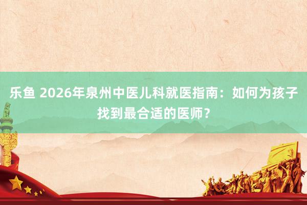 乐鱼 2026年泉州中医儿科就医指南：如何为孩子找到最合适的医师？