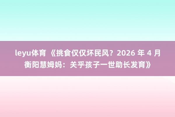 leyu体育 《挑食仅仅坏民风？2026 年 4 月衡阳慧姆妈：关乎孩子一世助长发育》