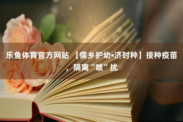 乐鱼体育官方网站 【儒乡护幼•济时种】接种疫苗，隔离“咳”扰