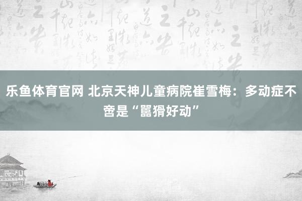乐鱼体育官网 北京天神儿童病院崔雪梅：多动症不啻是“嚚猾好动”