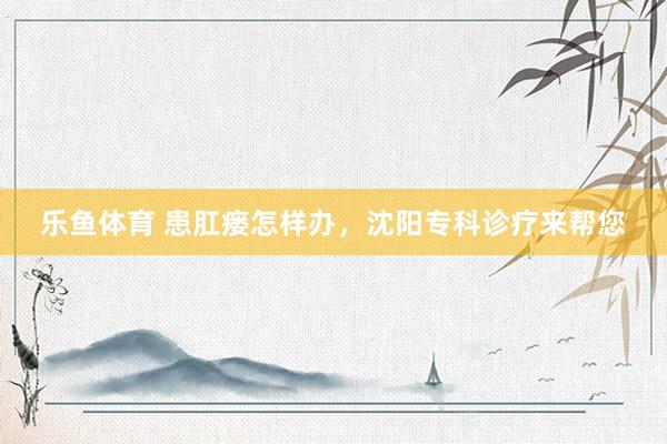 乐鱼体育 患肛瘘怎样办，沈阳专科诊疗来帮您