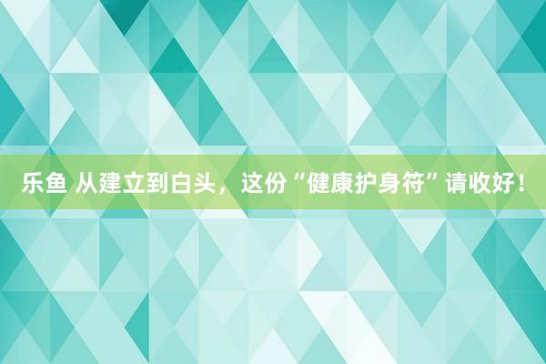 乐鱼 从建立到白头，这份“健康护身符”请收好！