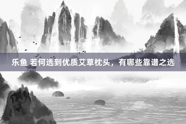 乐鱼 若何选到优质艾草枕头，有哪些靠谱之选
