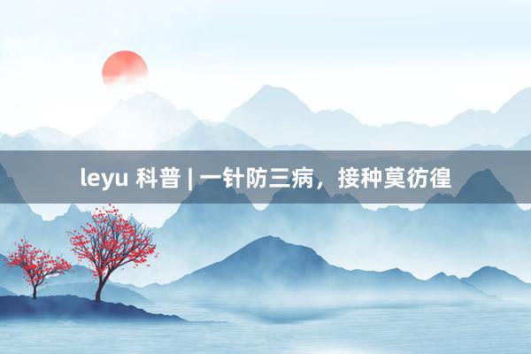leyu 科普 | 一针防三病，接种莫彷徨
