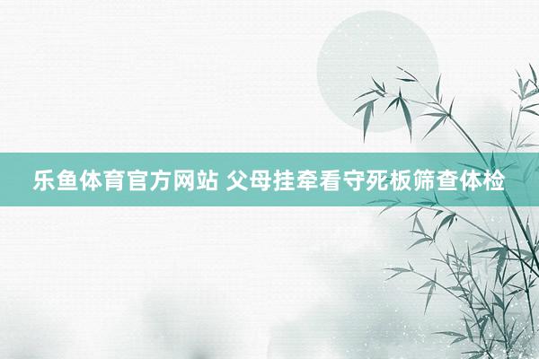 乐鱼体育官方网站 父母挂牵看守死板筛查体检
