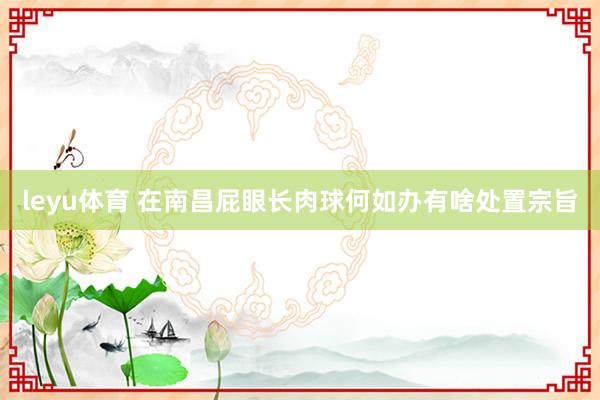 leyu体育 在南昌屁眼长肉球何如办有啥处置宗旨
