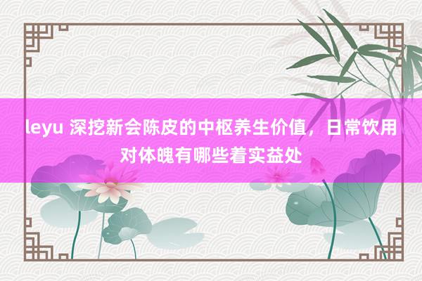 leyu 深挖新会陈皮的中枢养生价值，日常饮用对体魄有哪些着实益处