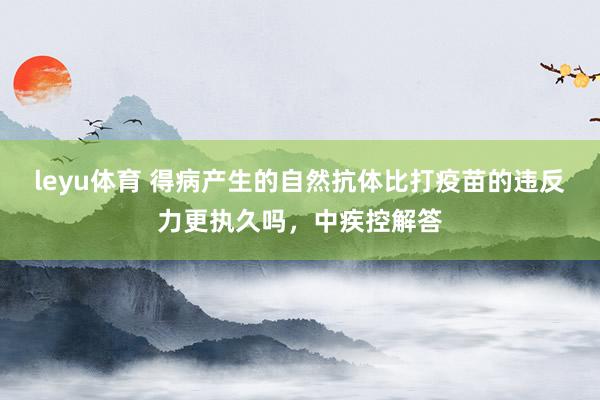 leyu体育 得病产生的自然抗体比打疫苗的违反力更执久吗，中疾控解答