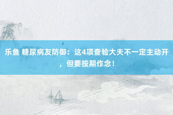 乐鱼 糖尿病友防御：这4项查验大夫不一定主动开，但要按期作念！