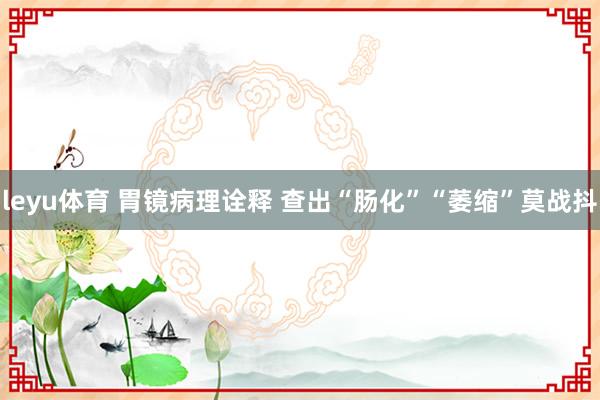 leyu体育 胃镜病理诠释 查出“肠化”“萎缩”莫战抖