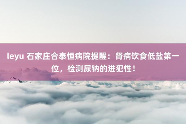 leyu 石家庄合泰恒病院提醒：肾病饮食低盐第一位，检测尿钠的进犯性！
