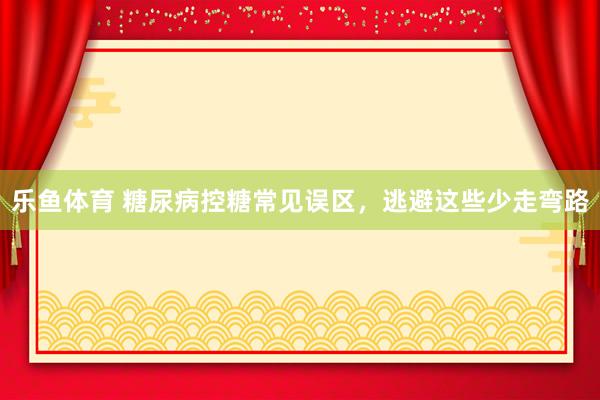 乐鱼体育 糖尿病控糖常见误区，逃避这些少走弯路