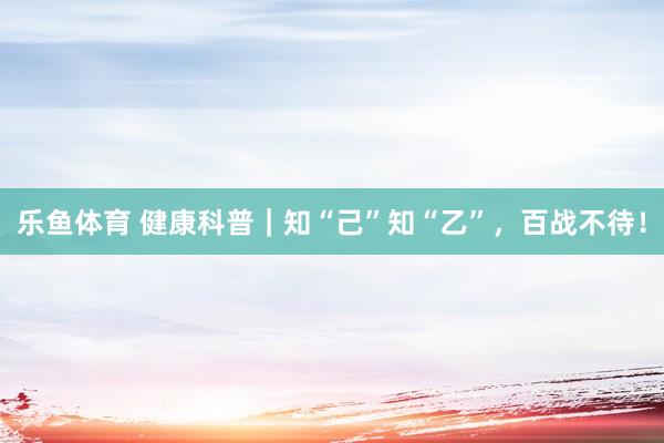 乐鱼体育 健康科普｜知“己”知“乙”，百战不待！