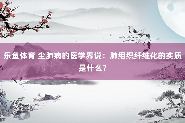 乐鱼体育 尘肺病的医学界说：肺组织纤维化的实质是什么？