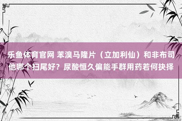乐鱼体育官网 苯溴马隆片（立加利仙）和非布司他哪个扫尾好？尿酸恒久偏能手群用药若何抉择